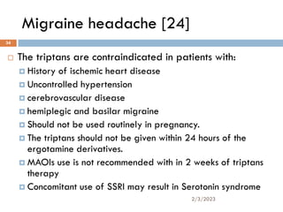 Migraine headache [24]
 The triptans are contraindicated in patients with:
 History of ischemic heart disease
 Uncontrolled hypertension
 cerebrovascular disease
 hemiplegic and basilar migraine
 Should not be used routinely in pregnancy.
 The triptans should not be given within 24 hours of the
ergotamine derivatives.
 MAOIs use is not recommended with in 2 weeks of triptans
therapy
 Concomitant use of SSRI may result in Serotonin syndrome
2/3/2023
34
 