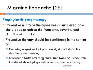 Migraine headache [25]
Prophylactic drug therapy
 Preventive migraine therapies are administered on a
daily basis to reduce the frequency, severity, and
duration of attacks
 Preventive therapy should be considered in the setting
of:
 Recurring migraines that produce significant disability
despite acute therapy;
 Frequent attacks occurring more than twice per week with
the risk of developing medication-overuse headache;
2/3/2023
36
 