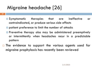 Migraine headache [26]
 Symptomatic therapies that are ineffective or
contraindicated, or produce serious side effects
 patient preference to limit the number of attacks
 Preventive therapy also may be administered preemptively
or intermittently when headaches recur in a predictable
pattern
 The evidence to support the various agents used for
migraine prophylaxis has recently been reviewed
2/3/2023
37
 