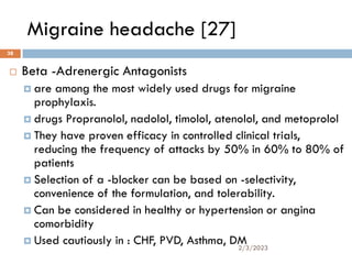 Migraine headache [27]
 Beta -Adrenergic Antagonists
 are among the most widely used drugs for migraine
prophylaxis.
 drugs Propranolol, nadolol, timolol, atenolol, and metoprolol
 They have proven efficacy in controlled clinical trials,
reducing the frequency of attacks by 50% in 60% to 80% of
patients
 Selection of a -blocker can be based on -selectivity,
convenience of the formulation, and tolerability.
 Can be considered in healthy or hypertension or angina
comorbidity
 Used cautiously in : CHF, PVD, Asthma, DM
2/3/2023
38
 