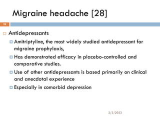 Migraine headache [28]
 Antidepressants
 Amitriptyline, the most widely studied antidepressant for
migraine prophylaxis,
 Has demonstrated efficacy in placebo-controlled and
comparative studies.
 Use of other antidepressants is based primarily on clinical
and anecdotal experience
 Especially in comorbid depression
2/3/2023
39
 