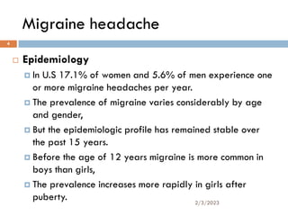 Migraine headache
 Epidemiology
 In U.S 17.1% of women and 5.6% of men experience one
or more migraine headaches per year.
 The prevalence of migraine varies considerably by age
and gender,
 But the epidemiologic profile has remained stable over
the past 15 years.
 Before the age of 12 years migraine is more common in
boys than girls,
 The prevalence increases more rapidly in girls after
puberty. 2/3/2023
4
 