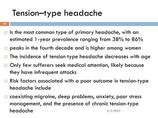 Tension–type headache
 Is the most common type of primary headache, with an
estimated 1-year prevalence ranging from 38% to 86%
 peaks in the fourth decade and is higher among women
 The incidence of tension type headache decreases with age
 Only few sufferers seek medical attention, likely because
they have infrequent attacks
 Risk factors associated with a poor outcome in tension-type
headache include
 coexisting migraine, sleep problems, anxiety, poor stress
management, and the presence of chronic tension-type
headache 2/3/2023
44
 