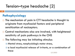 Tension–type headache [2]
Pathophysiology
 The mechanism of pain in CTT headache is thought to
originate from myofascial factors and peripheral
sensitization of nociceptors.
 Central mechanisms also are involved, with heightened
sensitivity of pain pathways in the CNS
 The following may be initiating stimulus:
 Mental stress, nonphysiologic motor stress,
 a local myofascial release of irritants, or a combination of
these
2/3/2023
45
 