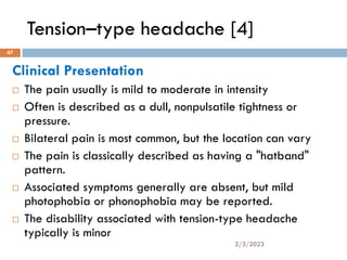 Tension–type headache [4]
Clinical Presentation
 The pain usually is mild to moderate in intensity
 Often is described as a dull, nonpulsatile tightness or
pressure.
 Bilateral pain is most common, but the location can vary
 The pain is classically described as having a "hatband"
pattern.
 Associated symptoms generally are absent, but mild
photophobia or phonophobia may be reported.
 The disability associated with tension-type headache
typically is minor
2/3/2023
47
 
