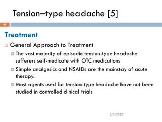 Tension–type headache [5]
Treatment
 General Approach to Treatment
 The vast majority of episodic tension-type headache
sufferers self-medicate with OTC medications
 Simple analgesics and NSAIDs are the mainstay of acute
therapy.
 Most agents used for tension-type headache have not been
studied in controlled clinical trials
2/3/2023
48
 
