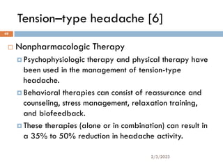 Tension–type headache [6]
 Nonpharmacologic Therapy
 Psychophysiologic therapy and physical therapy have
been used in the management of tension-type
headache.
 Behavioral therapies can consist of reassurance and
counseling, stress management, relaxation training,
and biofeedback.
 These therapies (alone or in combination) can result in
a 35% to 50% reduction in headache activity.
2/3/2023
49
 