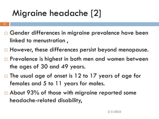 Migraine headache [2]
 Gender differences in migraine prevalence have been
linked to menustration ,
 However, these differences persist beyond menopause.
 Prevalence is highest in both men and women between
the ages of 30 and 49 years.
 The usual age of onset is 12 to 17 years of age for
females and 5 to 11 years for males.
 About 93% of those with migraine reported some
headache-related disability,
2/3/2023
5
 