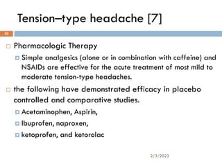 Tension–type headache [7]
 Pharmacologic Therapy
 Simple analgesics (alone or in combination with caffeine) and
NSAIDs are effective for the acute treatment of most mild to
moderate tension-type headaches.
 the following have demonstrated efficacy in placebo
controlled and comparative studies.
 Acetaminophen, Aspirin,
 Ibuprofen, naproxen,
 ketoprofen, and ketorolac
2/3/2023
50
 