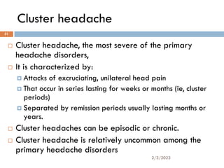Cluster headache
 Cluster headache, the most severe of the primary
headache disorders,
 It is characterized by:
 Attacks of excruciating, unilateral head pain
 That occur in series lasting for weeks or months (ie, cluster
periods)
 Separated by remission periods usually lasting months or
years.
 Cluster headaches can be episodic or chronic.
 Cluster headache is relatively uncommon among the
primary headache disorders
2/3/2023
51
 