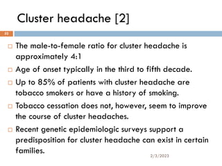 Cluster headache [2]
 The male-to-female ratio for cluster headache is
approximately 4:1
 Age of onset typically in the third to fifth decade.
 Up to 85% of patients with cluster headache are
tobacco smokers or have a history of smoking.
 Tobacco cessation does not, however, seem to improve
the course of cluster headaches.
 Recent genetic epidemiologic surveys support a
predisposition for cluster headache can exist in certain
families. 2/3/2023
52
 