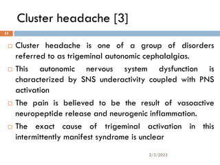 Cluster headache [3]
 Cluster headache is one of a group of disorders
referred to as trigeminal autonomic cephalalgias.
 This autonomic nervous system dysfunction is
characterized by SNS underactivity coupled with PNS
activation
 The pain is believed to be the result of vasoactive
neuropeptide release and neurogenic inflammation.
 The exact cause of trigeminal activation in this
intermittently manifest syndrome is unclear
2/3/2023
53
 