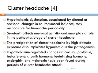 Cluster headache [4]
 Hypothalamic dysfunction, occasioned by diurnal or
seasonal changes in neurohumoral balance, may
responsible for headache periodicity
 Serotonin affects neuronal activity and may play a role
in the pathophysiology of cluster headache.
 The precipitation of cluster headache by high-altitude
exposure also implicates hypoxemia in the pathogenesis
 Hypothalamus-regulated changes in cortisol, prolactin,
testosterone, growth hormone, leuteinizing hormone,
endorphin, and melatonin have been found during
periods of cluster headache attack.
2/3/2023
54
 