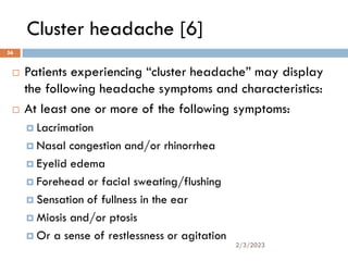 Cluster headache [6]
 Patients experiencing “cluster headache” may display
the following headache symptoms and characteristics:
 At least one or more of the following symptoms:
 Lacrimation
 Nasal congestion and/or rhinorrhea
 Eyelid edema
 Forehead or facial sweating/flushing
 Sensation of fullness in the ear
 Miosis and/or ptosis
 Or a sense of restlessness or agitation
2/3/2023
56
 