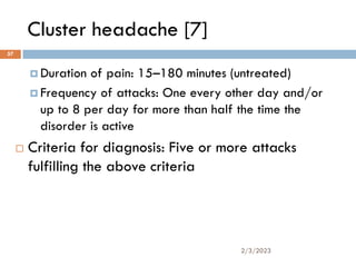 Cluster headache [7]
 Duration of pain: 15–180 minutes (untreated)
 Frequency of attacks: One every other day and/or
up to 8 per day for more than half the time the
disorder is active
 Criteria for diagnosis: Five or more attacks
fulfilling the above criteria
2/3/2023
57
 