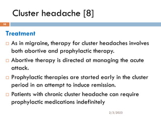 Cluster headache [8]
Treatment
 As in migraine, therapy for cluster headaches involves
both abortive and prophylactic therapy.
 Abortive therapy is directed at managing the acute
attack.
 Prophylactic therapies are started early in the cluster
period in an attempt to induce remission.
 Patients with chronic cluster headache can require
prophylactic medications indefinitely
2/3/2023
58
 