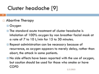 Cluster headache [9]
 Abortive Therapy
 Oxygen
 The standard acute treatment of cluster headache is
inhalation of 100% oxygen by non breather facial mask at
a rate of 7 to 10 L/min for 15 to 30 minutes.
 Repeat administration can be necessary because of
recurrence, as oxygen appears to merely delay, rather than
abort, the attack in some patients.
 No side effects have been reported with the use of oxygen,
but caution should be used for those who smoke or have
COPD
2/3/2023
59
 