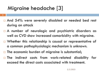 Migraine headache [3]
 And 54% were severely disabled or needed bed rest
during an attack
 A number of neurologic and psychiatric disorders as
well as CVD show increased comorbidity with migraine.
 Whether this relationship is causal or representative of
a common pathophysiologic mechanism is unknown.
 The economic burden of migraine is substantial;
 The indirect costs from work-related disability far
exceed the direct costs associated with treatment.
2/3/2023
6
 
