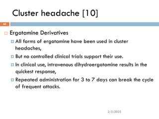 Cluster headache [10]
 Ergotamine Derivatives
 All forms of ergotamine have been used in cluster
headaches,
 But no controlled clinical trials support their use.
 In clinical use, intravenous dihydroergotamine results in the
quickest response,
 Repeated administration for 3 to 7 days can break the cycle
of frequent attacks.
2/3/2023
60
 