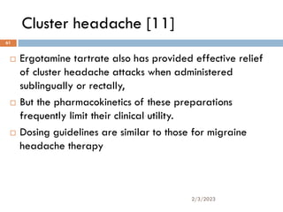 Cluster headache [11]
 Ergotamine tartrate also has provided effective relief
of cluster headache attacks when administered
sublingually or rectally,
 But the pharmacokinetics of these preparations
frequently limit their clinical utility.
 Dosing guidelines are similar to those for migraine
headache therapy
2/3/2023
61
 