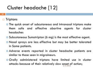 Cluster headache [12]
 Triptans
 The quick onset of subcutaneous and intranasal triptans make
them safe and effective abortive agents for cluster
headaches
 Subcutaneous Sumatriptan (6 mg) is the most effective agent.
 Nasal sprays are less effective but may be better tolerated
in Some patients.
 Adverse events reported in cluster headache patients are
similar to those seen in migraineurs.
 Orally administered triptans have limited use in cluster
attacks because of their relatively slow onset of action;
2/3/2023
62
 