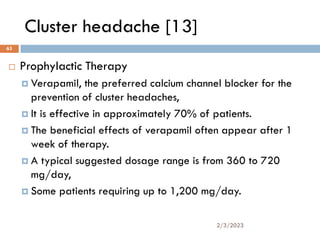 Cluster headache [13]
 Prophylactic Therapy
 Verapamil, the preferred calcium channel blocker for the
prevention of cluster headaches,
 It is effective in approximately 70% of patients.
 The beneficial effects of verapamil often appear after 1
week of therapy.
 A typical suggested dosage range is from 360 to 720
mg/day,
 Some patients requiring up to 1,200 mg/day.
2/3/2023
63
 