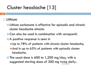 Cluster headache [13]
 Lithium
 Lithium carbonate is effective for episodic and chronic
cluster headache attacks
 Can also be used in combination with verapamil.
 A positive response is seen in
Up to 78% of patients with chronic cluster headache,
And in up to 63% of patients with episodic cluster
headache.
 The usual dose is 600 to 1,200 mg/day, with a
suggested starting dose of 300 mg twice daily..
2/3/2023
64
 