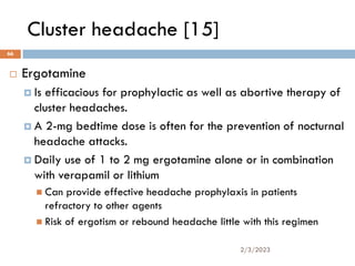 Cluster headache [15]
 Ergotamine
 Is efficacious for prophylactic as well as abortive therapy of
cluster headaches.
 A 2-mg bedtime dose is often for the prevention of nocturnal
headache attacks.
 Daily use of 1 to 2 mg ergotamine alone or in combination
with verapamil or lithium
 Can provide effective headache prophylaxis in patients
refractory to other agents
 Risk of ergotism or rebound headache little with this regimen
2/3/2023
66
 