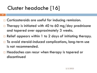 Cluster headache [16]
 Corticosteroids are useful for inducing remission.
 Therapy is initiated with 40 to 60 mg/day prednisone
and tapered over approximately 3 weeks.
 Relief appears within 1 to 2 days of initiating therapy.
 To avoid steroid-induced complications, long-term use
is not recommended.
 Headaches can recur when therapy is tapered or
discontinued
2/3/2023
67
 