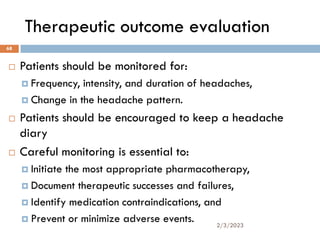 Therapeutic outcome evaluation
 Patients should be monitored for:
 Frequency, intensity, and duration of headaches,
 Change in the headache pattern.
 Patients should be encouraged to keep a headache
diary
 Careful monitoring is essential to:
 Initiate the most appropriate pharmacotherapy,
 Document therapeutic successes and failures,
 Identify medication contraindications, and
 Prevent or minimize adverse events. 2/3/2023
68
 