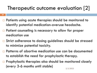 Therapeutic outcome evaluation [2]
 Patients using acute therapies should be monitored to
identify potential medication-overuse headache.
 Patient counseling is necessary to allow for proper
medication use
 Strict adherence to dosing guidelines should be stressed
to minimize potential toxicity.
 Patterns of abortive medication use can be documented
to establish the need for prophylactic therapy.
 Prophylactic therapies also should be monitored closely
(every 3-6 months until stable) 2/3/2023
69
 