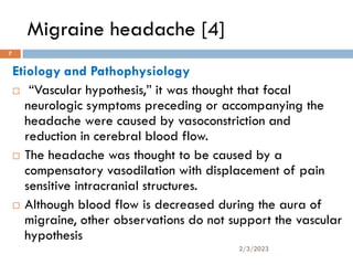 Migraine headache [4]
Etiology and Pathophysiology
 “Vascular hypothesis,” it was thought that focal
neurologic symptoms preceding or accompanying the
headache were caused by vasoconstriction and
reduction in cerebral blood flow.
 The headache was thought to be caused by a
compensatory vasodilation with displacement of pain
sensitive intracranial structures.
 Although blood flow is decreased during the aura of
migraine, other observations do not support the vascular
hypothesis
2/3/2023
7
 