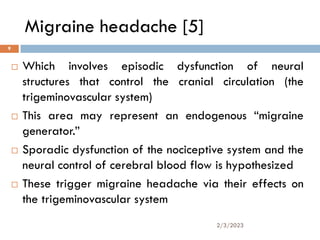 Migraine headache [5]
 Which involves episodic dysfunction of neural
structures that control the cranial circulation (the
trigeminovascular system)
 This area may represent an endogenous “migraine
generator.”
 Sporadic dysfunction of the nociceptive system and the
neural control of cerebral blood flow is hypothesized
 These trigger migraine headache via their effects on
the trigeminovascular system
2/3/2023
9
 
