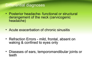 Differential diagnoses
• Posterior headache- functional or structural
derangement of the neck (cervicogenic
headache)
• Acute exacerbation of chronic sinusitis
• Refraction Errors - mild, frontal, absent on
waking & confined to eyes only
• Diseases of ears, temporomandibular joints or
teeth
 
