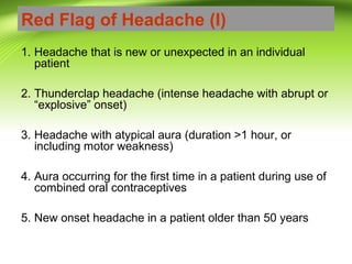 Red Flag of Headache (I)
1. Headache that is new or unexpected in an individual
patient
2. Thunderclap headache (intense headache with abrupt or
“explosive” onset)
3. Headache with atypical aura (duration >1 hour, or
including motor weakness)
4. Aura occurring for the first time in a patient during use of
combined oral contraceptives
5. New onset headache in a patient older than 50 years
 