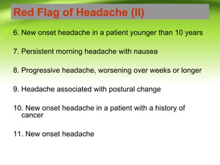 Red Flag of Headache (II)
6. New onset headache in a patient younger than 10 years
7. Persistent morning headache with nausea
8. Progressive headache, worsening over weeks or longer
9. Headache associated with postural change
10. New onset headache in a patient with a history of
cancer
11. New onset headache
 