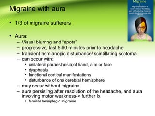 Migraine with aura
• 1/3 of migraine sufferers
• Aura:
– Visual blurring and “spots”
– progressive, last 5-60 minutes prior to headache
– transient hemianopic disturbance/ scintillating scotoma
– can occur with:
• unilateral paraesthesia,of hand, arm or face
• dysphasia
• functional cortical manifestations
• disturbance of one cerebral hemisphere
– may occur without migraine
– aura persisting after resolution of the headache, and aura
involving motor weakness-> further Ix
• familial hemiplegic migraine
 