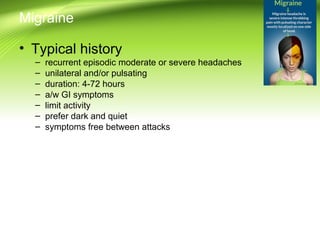 Migraine
• Typical history
– recurrent episodic moderate or severe headaches
– unilateral and/or pulsating
– duration: 4-72 hours
– a/w GI symptoms
– limit activity
– prefer dark and quiet
– symptoms free between attacks
 