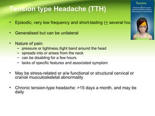 Tension type Headache (TTH)
• Episodic, very low frequency and short-lasting (< several hours)
• Generalised but can be unilateral
• Nature of pain:
– pressure or tightness,/tight band around the head
– spreads into or arises from the neck
– can be disabling for a few hours
– lacks of specific features and associated symptom
• May be stress-related or a/w functional or structural cervical or
cranial musculoskeletal abnormality
• Chronic tension-type headache: >15 days a month, and may be
daily
 