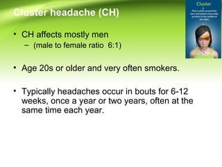 Cluster headache (CH)
• CH affects mostly men
– (male to female ratio 6:1)
• Age 20s or older and very often smokers.
• Typically headaches occur in bouts for 6-12
weeks, once a year or two years, often at the
same time each year.
 