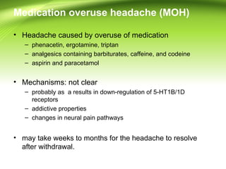 Medication overuse headache (MOH)
• Headache caused by overuse of medication
– phenacetin, ergotamine, triptan
– analgesics containing barbiturates, caffeine, and codeine
– aspirin and paracetamol
• Mechanisms: not clear
– probably as a results in down-regulation of 5-HT1B/1D
receptors
– addictive properties
– changes in neural pain pathways
• may take weeks to months for the headache to resolve
after withdrawal.
 