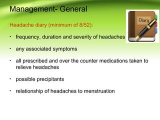 Management- General
Headache diary (minimum of 8/52):
• frequency, duration and severity of headaches
• any associated symptoms
• all prescribed and over the counter medications taken to
relieve headaches
• possible precipitants
• relationship of headaches to menstruation
 
