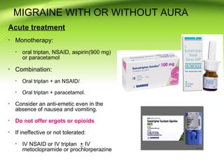 MIGRAINE WITH OR WITHOUT AURA
Acute treatment
Monotherapy:
oral triptan, NSAID, aspirin(900 mg)
or paracetamol
Combination:
Oral triptan + an NSAID/
Oral triptan + paracetamol.
Consider an anti-emetic even in the
absence of nausea and vomiting.
Do not offer ergots or opioids
If ineffective or not tolerated:
IV NSAID or IV triptan + IV
metoclopramide or prochlorperazine
 