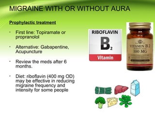 MIGRAINE WITH OR WITHOUT AURA
Prophylactic treatment
First line: Topiramate or
propranolol
Alternative: Gabapentine,
Acupuncture
Review the meds after 6
months.
Diet: riboflavin (400 mg OD)
may be effective in reducing
migraine frequency and
intensity for some people
 