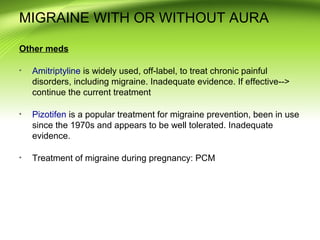 MIGRAINE WITH OR WITHOUT AURA
Other meds
Amitriptyline is widely used, off-label, to treat chronic painful
disorders, including migraine. Inadequate evidence. If effective-->
continue the current treatment
Pizotifen is a popular treatment for migraine prevention, been in use
since the 1970s and appears to be well tolerated. Inadequate
evidence.
Treatment of migraine during pregnancy: PCM
 