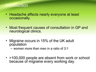 Introduction
• Headache affects nearly everyone at least
occasionally.
• Most frequent causes of consultation in GP and
neurological clinics.
• Migraine occurs in 15% of the UK adult
population
– women more than men in a ratio of 3:1
• >100,000 people are absent from work or school
because of migraine every working day.
 