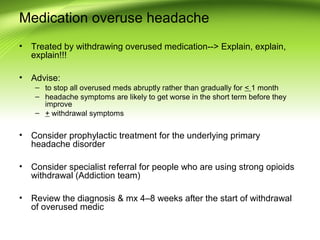 Medication overuse headache
• Treated by withdrawing overused medication--> Explain, explain,
explain!!!
• Advise:
– to stop all overused meds abruptly rather than gradually for < 1 month
– headache symptoms are likely to get worse in the short term before they
improve
– + withdrawal symptoms
• Consider prophylactic treatment for the underlying primary
headache disorder
• Consider specialist referral for people who are using strong opioids
withdrawal (Addiction team)
• Review the diagnosis & mx 4–8 weeks after the start of withdrawal
of overused medic
 