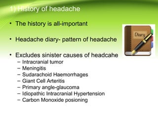 1) History of headache
• The history is all-important
• Headache diary- pattern of headache
• Excludes sinister causes of headcahe
– Intracranial tumor
– Meningitis
– Sudarachoid Haemorrhages
– Giant Cell Arteritis
– Primary angle-glaucoma
– Idiopathic Intracranial Hypertension
– Carbon Monoxide posioning
 