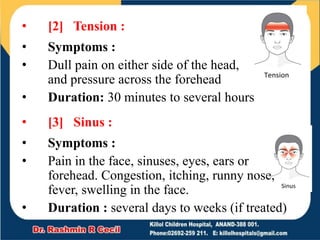 • [2] Tension :
• Symptoms :
• Dull pain on either side of the head,
and pressure across the forehead
• Duration: 30 minutes to several hours
• [3] Sinus :
• Symptoms :
• Pain in the face, sinuses, eyes, ears or
forehead. Congestion, itching, runny nose,
fever, swelling in the face.
• Duration : several days to weeks (if treated)
 