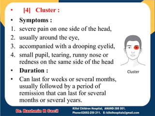 • [4] Cluster :
• Symptoms :
1. severe pain on one side of the head,
2. usually around the eye,
3. accompanied with a drooping eyelid,
4. small pupil, tearing, runny nose or
redness on the same side of the head
• Duration :
• Can last for weeks or several months,
usually followed by a period of
remission that can last for several
months or several years.
 